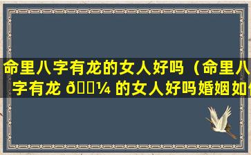 命里八字有龙的女人好吗（命里八字有龙 🌼 的女人好吗婚姻如何）